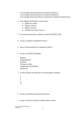 LUIS FARINANGO HERRERA
0980646258
19
Es un estándar internacional para la evolución de Software.
Es un estándar internacional para la evolución de Hardware.
Es un estándar internacional para la evolución del Lenguaje de Programación.
2. Este estándar está dividido en cuatro partes
Modelo de calidad
Métricas externas
Métricas internas
Calidad en las métricas de uso
3. En cuantas características se divide el modelo de ISO IEC 9126.
4. En que se clasifica la calidad del software.
5. Que es la funcionalidad en la calidad del software.
6. En que se clasifica la Fiabilidad.
Madurez
Recuperabilidad
Exactitud
Tolerancia a fallos
Cumplimiento de fiabilidad
Adecuación
7. Cuantos modelos de calidad de uso existen señale la respuesta.
4
6
8
12
8. En que está definido un producto de software.
9. En que se divide el modelo de calidad interna y externa.
 