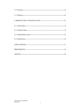 LUIS FARINANGO HERRERA
0980646258
4
7.1.2 Criterios----------------------------------------------------------------------------------14
7.1.3 Métricas----------------------------------------------------------------------------------14
8. MODELO PARA CALIDAD EN USO-------------------------------------------------15
8.1.1 Efectividad-------------------------------------------------------------------------------15
8.1.2 Productividad----------------------------------------------------------------------------15
8.1.3 Seguridad de acceso--------------------------------------------------------------------15
8.1.4 Satisfacción------------------------------------------------------------------------------16
CONCLUSIONES----------------------------------------------------------------------------17
BIBLIOGRAFIA------------------------------------------------------------------------------18
ANEXOS---------------------------------------------------------------------------------------19
 