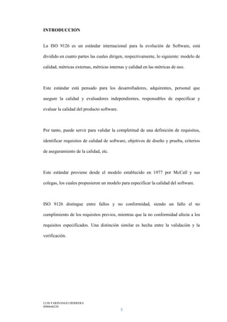 LUIS FARINANGO HERRERA
0980646258
5
INTRODUCCION
La ISO 9126 es un estándar internacional para la evolución de Software, está
dividido en cuatro partes las cuales dirigen, respectivamente, lo siguiente: modelo de
calidad, métricas externas, métricas internas y calidad en las métricas de uso.
Este estándar está pensado para los desarrolladores, adquirentes, personal que
asegure la calidad y evaluadores independientes, responsables de especificar y
evaluar la calidad del producto software.
Por tanto, puede servir para validar la completitud de una definición de requisitos,
identificar requisitos de calidad de software, objetivos de diseño y prueba, criterios
de aseguramiento de la calidad, etc.
Este estándar proviene desde el modelo establecido en 1977 por McCall y sus
colegas, los cuales propusieron un modelo para especificar la calidad del software.
ISO 9126 distingue entre fallos y no conformidad, siendo un fallo el no
cumplimiento de los requisitos previos, mientras que la no conformidad afecta a los
requisitos especificados. Una distinción similar es hecha entre la validación y la
verificación.
 