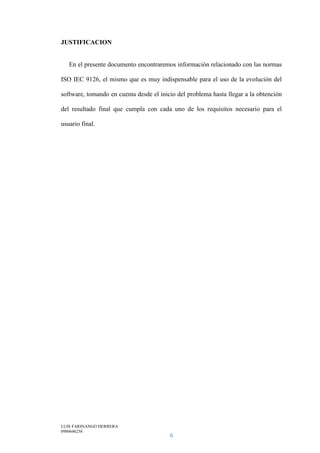 LUIS FARINANGO HERRERA
0980646258
6
JUSTIFICACION
En el presente documento encontraremos información relacionado con las normas
ISO IEC 9126, el mismo que es muy indispensable para el uso de la evolución del
software, tomando en cuenta desde el inicio del problema hasta llegar a la obtención
del resultado final que cumpla con cada uno de los requisitos necesario para el
usuario final.
 