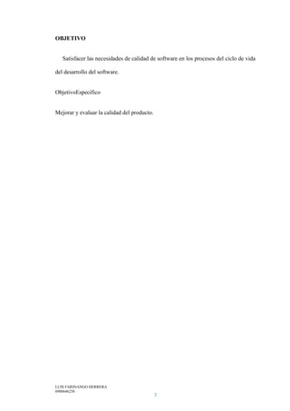 LUIS FARINANGO HERRERA
0980646258
7
OBJETIVO
Satisfacer las necesidades de calidad de software en los procesos del ciclo de vida
del desarrollo del software.
ObjetivoEspecífico
Mejorar y evaluar la calidad del producto.
 