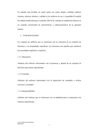 LUIS FARINANGO HERRERA
0980646258
9
El estándar está dividido en cuatro partes las cuales dirigen, realidad, métricas
externas, métricas internas y calidad en las métricas de uso y expendido.El modelo
de calidad establecido para el estándar, ISO 9126, clasifica la calidad del software en
un conjunto estructurado de características y subcaracterísticas de la siguiente
manera:
1. FUNCIONALIDAD
Un conjunto de atributos que se relacionan con la existencia de un conjunto de
funciones y sus propiedades específicas. Las funciones son aquellas que satisfacen
las necesidades implícitas o explícitas.
1.1.1 Adecuación
Atributos del software relacionados con la presencia y aptitud de un conjunto de
funciones para tareas especificadas.
1.1.2 Exactitud
Atributos del software relacionados con la disposición de resultados o efectos
correctos o acordados.
1.1.3 Interoperabilidad
Atributos del software que se relacionan con su habilidad para la interacción con
sistemas especificados.
 
