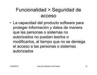 14/09/2010 Instructor Benjamín del Sastre 10
Funcionalidad > Seguridad de
acceso
• La capacidad del producto software para
proteger información y datos de manera
que las personas o sistemas no
autorizados no puedan leerlos o
modificarlos, al tiempo que no se deniega
el acceso a las personas o sistemas
autorizados
 