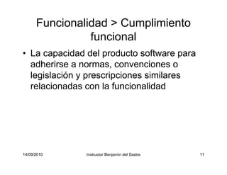 14/09/2010 Instructor Benjamín del Sastre 11
Funcionalidad > Cumplimiento
funcional
• La capacidad del producto software para
adherirse a normas, convenciones o
legislación y prescripciones similares
relacionadas con la funcionalidad
 