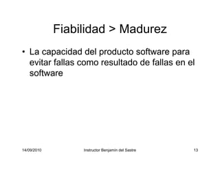 14/09/2010 Instructor Benjamín del Sastre 13
Fiabilidad > Madurez
• La capacidad del producto software para
evitar fallas como resultado de fallas en el
software
 