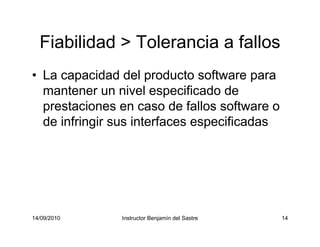 14/09/2010 Instructor Benjamín del Sastre 14
Fiabilidad > Tolerancia a fallos
• La capacidad del producto software para
mantener un nivel especificado de
prestaciones en caso de fallos software o
de infringir sus interfaces especificadas
 