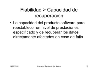 14/09/2010 Instructor Benjamín del Sastre 15
Fiabilidad > Capacidad de
recuperación
• La capacidad del producto software para
reestablecer un nivel de prestaciones
especificado y de recuperar los datos
directamente afectados en caso de fallo
 
