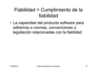 14/09/2010 Instructor Benjamín del Sastre 16
Fiabilidad > Cumplimiento de la
fiabilidad
• La capacidad del producto software para
adherirse a normas, convenciones o
legislación relacionadas con la fiablidad
 