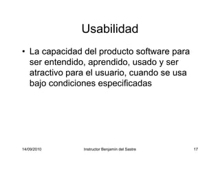14/09/2010 Instructor Benjamín del Sastre 17
Usabilidad
• La capacidad del producto software para
ser entendido, aprendido, usado y ser
atractivo para el usuario, cuando se usa
bajo condiciones especificadas
 