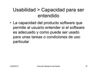 14/09/2010 Instructor Benjamín del Sastre 18
Usabilidad > Capacidad para ser
entendido
• La capacidad del producto software que
permite al usuario entender si el software
es adecuado y como puede ser usado
para unas tareas o condiciones de uso
particular
 