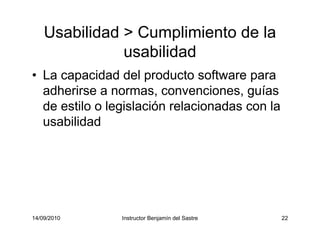 14/09/2010 Instructor Benjamín del Sastre 22
Usabilidad > Cumplimiento de la
usabilidad
• La capacidad del producto software para
adherirse a normas, convenciones, guías
de estilo o legislación relacionadas con la
usabilidad
 