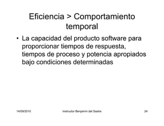 14/09/2010 Instructor Benjamín del Sastre 24
Eficiencia > Comportamiento
temporal
• La capacidad del producto software para
proporcionar tiempos de respuesta,
tiempos de proceso y potencia apropiados
bajo condiciones determinadas
 