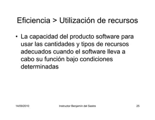 14/09/2010 Instructor Benjamín del Sastre 25
Eficiencia > Utilización de recursos
• La capacidad del producto software para
usar las cantidades y tipos de recursos
adecuados cuando el software lleva a
cabo su función bajo condiciones
determinadas
 
