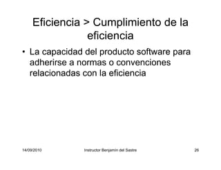 14/09/2010 Instructor Benjamín del Sastre 26
Eficiencia > Cumplimiento de la
eficiencia
• La capacidad del producto software para
adherirse a normas o convenciones
relacionadas con la eficiencia
 
