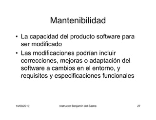 14/09/2010 Instructor Benjamín del Sastre 27
Mantenibilidad
• La capacidad del producto software para
ser modificado
• Las modificaciones podrían incluir
correcciones, mejoras o adaptación del
software a cambios en el entorno, y
requisitos y especificaciones funcionales
 