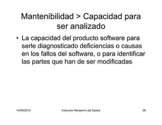 14/09/2010 Instructor Benjamín del Sastre 28
Mantenibilidad > Capacidad para
ser analizado
• La capacidad del producto software para
serle diagnosticado deficiencias o causas
en los fallos del software, o para identificar
las partes que han de ser modificadas
 