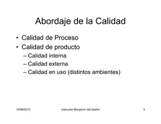 14/09/2010 Instructor Benjamín del Sastre 3
Abordaje de la Calidad
• Calidad de Proceso
• Calidad de producto
– Calidad interna
– Calidad externa
– Calidad en uso (distintos ambientes)
 