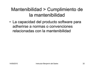 14/09/2010 Instructor Benjamín del Sastre 32
Mantenibilidad > Cumplimiento de
la mantenibilidad
• La capacidad del producto software para
adherirse a normas o convenciones
relacionadas con la mantenibilidad
 