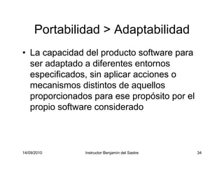 14/09/2010 Instructor Benjamín del Sastre 34
Portabilidad > Adaptabilidad
• La capacidad del producto software para
ser adaptado a diferentes entornos
especificados, sin aplicar acciones o
mecanismos distintos de aquellos
proporcionados para ese propósito por el
propio software considerado
 