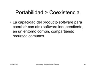 14/09/2010 Instructor Benjamín del Sastre 36
Portabilidad > Coexistencia
• La capacidad del producto software para
coexistir con otro software independiente,
en un entorno común, compartiendo
recursos comunes
 