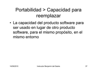 14/09/2010 Instructor Benjamín del Sastre 37
Portabilidad > Capacidad para
reemplazar
• La capacidad del producto software para
ser usado en lugar de otro producto
software, para el mismo propósito, en el
mismo entorno
 