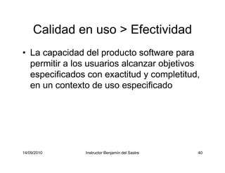 14/09/2010 Instructor Benjamín del Sastre 40
Calidad en uso > Efectividad
• La capacidad del producto software para
permitir a los usuarios alcanzar objetivos
especificados con exactitud y completitud,
en un contexto de uso especificado
 