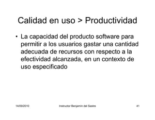 14/09/2010 Instructor Benjamín del Sastre 41
Calidad en uso > Productividad
• La capacidad del producto software para
permitir a los usuarios gastar una cantidad
adecuada de recursos con respecto a la
efectividad alcanzada, en un contexto de
uso especificado
 