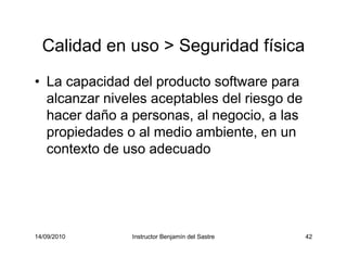 14/09/2010 Instructor Benjamín del Sastre 42
Calidad en uso > Seguridad física
• La capacidad del producto software para
alcanzar niveles aceptables del riesgo de
hacer daño a personas, al negocio, a las
propiedades o al medio ambiente, en un
contexto de uso adecuado
 
