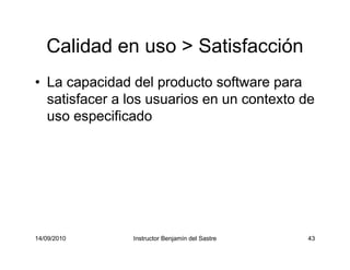 14/09/2010 Instructor Benjamín del Sastre 43
Calidad en uso > Satisfacción
• La capacidad del producto software para
satisfacer a los usuarios en un contexto de
uso especificado
 