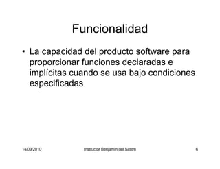 14/09/2010 Instructor Benjamín del Sastre 6
Funcionalidad
• La capacidad del producto software para
proporcionar funciones declaradas e
implícitas cuando se usa bajo condiciones
especificadas
 