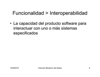 14/09/2010 Instructor Benjamín del Sastre 9
Funcionalidad > Interoperabilidad
• La capacidad del producto software para
interactuar con uno o más sistemas
especificados
 