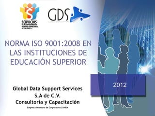 NORMA ISO 9001:2008 EN
LAS INSTITUCIONES DE
EDUCACIÓN SUPERIOR
Global Data Support Services
S.A de C.V.
Consultoría y Capacitación
Empresa Miembro de Corporativo SAHEM
2012
 