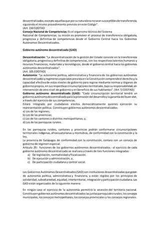 descentralizados, excepto aquellas que por su naturaleza no sean susceptibles de transferencia, 
siguiendo el mismo procedimiento previsto en este Código”. 
(Art. 150 COOTAD 
Consejo Nacional de Competencias: Es el organismo técnico del Sistema 
Nacional de Competencias; su misión es promover el proceso de transferencia obligatoria, 
progresiva y definitiva de competencias desde el Gobierno Central hacia los Gobiernos 
Autónomos Descentralizados. 
Gobierno autónomo descentralizado (GAD) 
Descentralización: “La descentralización de la gestión del Estado consiste en la transferencia 
obligatoria, progresiva y definitiva de competencias, con los respectivos talentos humanos y 
recursos financieros, materiales y tecnológicos, desde el gobierno central hacia los gobiernos 
autónomos descentralizados”. 
(Art. 105 COOTAD) 
Autonomía: “La autonomía política, administrativa y financiera de los gobiernos autónomos 
descentralizados y regímenes especiales prevista en la Constitución comprende el derecho y la 
capacidad efectiva de estos niveles de gobierno para regirse mediante normas y órganos de 
gobierno propios, en sus respectivas circunscripciones territoriales, bajo su responsabilidad, sin 
intervención de otro nivel de gobierno y en beneficio de sus habitantes”. (Art. 5 COOTAD) 
Gobierno autónomo descentralizado (GAD): “Cada circunscripción territorial tendrá un 
gobierno autónomo descentralizado para la promoción del desarrollo y la garantía del buen vivir, 
a través del ejercicio de sus competencias. 
Estará integrado por ciudadanos electos democráticamente quienes ejercerán su 
representación política. Constituyen gobiernos autónomos descentralizados: 
a) Los de las regiones; 
b) Los de las provincias; 
c) Los de los cantones o distritos metropolitanos; y, 
d) Los de las parroquias rurales. 
En las parroquias rurales, cantones y provincias podrán conformarse circunscripciones 
territoriales indígenas, afroecuatorianas y montubias, de conformidad con la constitución y la 
ley. 
La provincia de Galápagos de conformidad con la constitución, contara con un consejo de 
gobierno de régimen especial. 
Artículo 29.- funciones de los gobiernos autónomos descentralizados. - el ejercicio de cada 
gobierno autónomo descentralizado se realizara a través de tres funciones integradas: 
a) De legislación, normatividad y fiscalización. 
b) De ejecución y administración, y, 
c) De participación ciudadana y control social. 
Los Gobiernos Autónomos Descentralizados (GAD) son instituciones descentralizadas que gozan 
de autonomía política, administrativa y financiera, y están regidos por los principios de 
solidaridad, subsidiariedad, equidad, interterritorial, integración y participación ciudadana. Los 
GAD están organizados de la siguiente manera: 
En ningún caso el ejercicio de la autonomía permitirá la secesión del territorio nacional. 
Constituyen gobiernos autónomos descentralizados las juntas parroquiales rurales, los concejos 
municipales, los concejos metropolitanos, los consejos provinciales y los consejos regionales. 
 