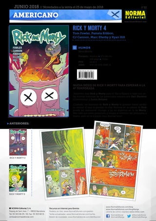 // 12
www.NormaEditorial.com
NORMA Editorial, S. A.
Passeig de Sant Joan, 7 – 08010 Barcelona
Tel. 93 303 68 29 / 30. Fax: 93 303 68 31
ventas@normaeditorial.com
Recursos en Internet para librerías
Pedidos on-line: www.NormaEditorial.com/pedido
Tarifas actualizadas: www.NormaEditorial.com/tarifas
Boletín de novedades: www.NormaEditorial.com/distribucion
www.NormaEditorial.com/blog
www.NormaEditorial.com/blogManga
Librería de cómics digitales www.cimoc.com
NormaEditorial
NormaEdManga
@NormaEditorial
@NormaEdManga
AMERICANO
JUNIO 2018 // Novedades a la venta el 25 de mayo de 2018
RICK Y MORTY 4
Tom Fowler, Pamela Ribbon,
CJ Cannon, Marc Ellerby y Ryan Hill
HUMOR
Formato:	 Rústica • 17 x 26 cm
	 128 págs • Color
PVP:	 16,50 €
ISBN:	978-84-679-3085-6
Serie abierta
NUEVA DOSIS DE RICK Y MORTY PARA ESPERAR A LA
4ª TEMPORADA
¡Tenemos más Rick y Morty para ti! Vas a fliparlo a tope con es-
tas nuevas historias de los personajes creados por Dan Harmon
(Community) y Justin Roiland.
¡Cuidado, las historias de Rick y Morty te pueden hacer perder
la cabeza! ¡O que te pierdas en ella! Meterse en la cabeza de Rick
puede ser realmente chungo, y ya no digamos en la de Morty.
Más vale que estés preparado y tengas el teléfono del psiquiatra a
mano, ¡esto se va a poner muy (burrrp) loco!
anteriores:
RICK Y MORTY 2
RICK Y MORTY 3
 