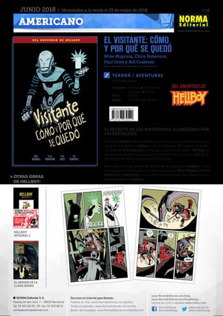 // 13
www.NormaEditorial.com
NORMA Editorial, S. A.
Passeig de Sant Joan, 7 – 08010 Barcelona
Tel. 93 303 68 29 / 30. Fax: 93 303 68 31
ventas@normaeditorial.com
Recursos en Internet para librerías
Pedidos on-line: www.NormaEditorial.com/pedido
Tarifas actualizadas: www.NormaEditorial.com/tarifas
Boletín de novedades: www.NormaEditorial.com/distribucion
www.NormaEditorial.com/blog
www.NormaEditorial.com/blogManga
Librería de cómics digitales www.cimoc.com
NormaEditorial
NormaEdManga
@NormaEditorial
@NormaEdManga
AMERICANO
JUNIO 2018 // Novedades a la venta el 25 de mayo de 2018
EL VISITANTE: CÓMO
Y POR QUÉ SE QUEDÓ
Mike Mignola, Chris Roberson,
Paul Grist y Bill Crabtree
TERROR / AVENTURAS
Formato:	 Rústica • 17 x 26 cm
	 144 págs • Color
PVP:	 17,50 €
ISBN:	978-84-679-3054-2
Volumen único
EL SECRETO DE LOS MISTERIOSOS ALIENÍGENAS POR
FIN DESVELADO
En 1944, Hellboy fue invocado a la Tierra en una ceremonia cuyo
objetivo era ofrecer a Hitler el arma definitiva. Por suerte, el profe-
sor Trevor Bruttenholm estaba allí y salvó a un joven Hellboy de
tan terrible destino para luego convertirlo en el mejor agente de
investigación de lo paranormal del mundo.
Pero alguien más estaba allí el día de la llegada de Hellboy. Unos
alienígenas monitorizaban el evento y ahora, Mike Mignola, Chris
Roberson y Paul Grist nos cuentan la historia del alienígena encar-
gado de vigilar a Hellboy.
OTRAS OBRAS
DE HELLBOY:
el origen de la
llama negra
hellboy
integral 1
del universo de
 