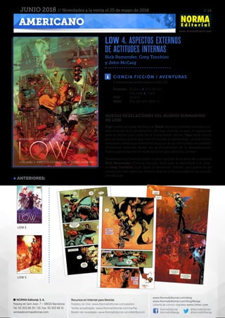 // 14
www.NormaEditorial.com
NORMA Editorial, S. A.
Passeig de Sant Joan, 7 – 08010 Barcelona
Tel. 93 303 68 29 / 30. Fax: 93 303 68 31
ventas@normaeditorial.com
Recursos en Internet para librerías
Pedidos on-line: www.NormaEditorial.com/pedido
Tarifas actualizadas: www.NormaEditorial.com/tarifas
Boletín de novedades: www.NormaEditorial.com/distribucion
www.NormaEditorial.com/blog
www.NormaEditorial.com/blogManga
Librería de cómics digitales www.cimoc.com
NormaEditorial
NormaEdManga
@NormaEditorial
@NormaEdManga
AMERICANO
JUNIO 2018 // Novedades a la venta el 25 de mayo de 2018
LOW 4. ASPECTOS EXTERNOS
DE ACTITUDES INTERNAS
Rick Remender, Greg Tocchini
y John McCaig
CIENCIA FICCIÓN / AVENTURAS
Formato:	 Rústica • 17 x 26 cm
	 136 págs • Color
PVP:	 16,50 €
ISBN:	978-84-679-3097-9
4 volúmenes publicados en EE. UU.
NUEVAS REVELACIONES DEL MUNDO SUBMARINO
DE LOW
Tajo vuelve al hogar familiar en Salus para encontrarse con una ciu-
dad al borde de la devastación. No hay comida, ni aire, ni esperanza
para la última gran urbe de la humanidad. Ahora, Tajo debe luchar
por un futuro ante el que todo el mundo se ha rendido. ¿Puede la hu-
manidad unirse para sobrevivir al juicio de un sol nuclear sin piedad?
¿Podemos alzarnos desde las profundidades de la desesperación
hasta la promesa de un mañana en el que estemos unidos?
Presentamos el emocionante cuarto capítulo de la serie del guionista
Rick Remender (Ciencia Oscura, Siete para la eternidad) y el artis-
ta Greg Tocchini (Last Days of American Crime), una aventura de
ciencia ficción sobre los últimos días de la humanidad en un mundo
moribundo.
anteriores:
low 2
low 3
 