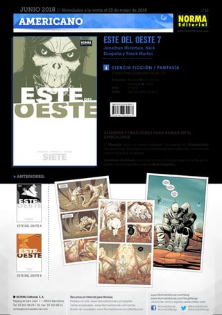 // 15
www.NormaEditorial.com
NORMA Editorial, S. A.
Passeig de Sant Joan, 7 – 08010 Barcelona
Tel. 93 303 68 29 / 30. Fax: 93 303 68 31
ventas@normaeditorial.com
Recursos en Internet para librerías
Pedidos on-line: www.NormaEditorial.com/pedido
Tarifas actualizadas: www.NormaEditorial.com/tarifas
Boletín de novedades: www.NormaEditorial.com/distribucion
www.NormaEditorial.com/blog
www.NormaEditorial.com/blogManga
Librería de cómics digitales www.cimoc.com
NormaEditorial
NormaEdManga
@NormaEditorial
@NormaEdManga
AMERICANO
JUNIO 2018 // Novedades a la venta el 25 de mayo de 2018
ESTE DEL OESTE 7
Jonathan Hickman, Nick
Dragotta y Frank Martin
CIENCIA FICCIÓN / FANTASÍA
Formato:	 Rústica • 17 x 26 cm
	 144 págs • Color
PVP:	 17,50 €
ISBN:	978-84-679-3046-7
8 volúmenes publicados en EE. UU.
ALIANZAS Y TRAICIONES PARA REINAR EN EL
APOCALIPSIS
El Mensaje tiene un nuevo huésped. Los planes de Chamberlain
dan sus frutos. Empieza una nueva etapa para la Nación. La novia de
la muerte busca venganza.
Jonathan Hickman continúa con su compleja saga de lucha por el
poder con el magnífico arte de Nick Dragotta.
anteriores:
este del oeste 5
este del oeste 6
 