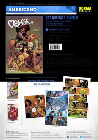 // 16
www.NormaEditorial.com
NORMA Editorial, S. A.
Passeig de Sant Joan, 7 – 08010 Barcelona
Tel. 93 303 68 29 / 30. Fax: 93 303 68 31
ventas@normaeditorial.com
Recursos en Internet para librerías
Pedidos on-line: www.NormaEditorial.com/pedido
Tarifas actualizadas: www.NormaEditorial.com/tarifas
Boletín de novedades: www.NormaEditorial.com/distribucion
www.NormaEditorial.com/blog
www.NormaEditorial.com/blogManga
Librería de cómics digitales www.cimoc.com
NormaEditorial
NormaEdManga
@NormaEditorial
@NormaEdManga
AMERICANO
JUNIO 2018 // Novedades a la venta el 25 de mayo de 2018
RAT QUEENS 3. DEMONIOS
Kurtis J. Wiebe, Tess Fowler
y Tamra Bonvillain
HUMOR / FANTASÍA
Formato:	 Rústica • 17 x 26 cm
	 160 págs • Color
PVP:	 17,50 €
ISBN:	978-84-679-3098-6
4 volúmenes publicados en EE. UU.
¡NOS VAMOS A LA UNI DE MAGIA!
El mundo casi se va al garete con tanto tentáculo, pero bien está lo
que bien acaba. ¿Qué toca ahora? Pues ir a la uni. Hannah tiene que
volver porque algo le ha pasado a su padre, pero por lo visto no era
precisamente la chica más popular del campus. Nuevos follones
se avecinan para las chicas más cañeras de la fantasía heroica en
cómic.
Y como extra de este volumen, la historia del origen de la orca más
dura y cariñosa de todas, Braga.
anteriores:
rat queens 1
rat queens 2
“Violenta, irreverente y sexy.”
—Bamf! De Comic Freaks
 