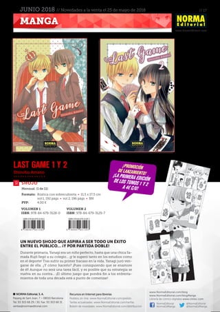 // 17
www.NormaEditorial.com
NORMA Editorial, S. A.
Passeig de Sant Joan, 7 – 08010 Barcelona
Tel. 93 303 68 29 / 30. Fax: 93 303 68 31
ventas@normaeditorial.com
Recursos en Internet para librerías
Pedidos on-line: www.NormaEditorial.com/pedido
Tarifas actualizadas: www.NormaEditorial.com/tarifas
Boletín de novedades: www.NormaEditorial.com/distribucion
www.NormaEditorial.com/blog
www.NormaEditorial.com/blogManga
Librería de cómics digitales www.cimoc.com
NormaEditorial
NormaEdManga
@NormaEditorial
@NormaEdManga
MANGA
JUNIO 2018 // Novedades a la venta el 25 de mayo de 2018
Shinobu Amano
SHOJO
LAST GAME 1 y 2
Formato:	 Rústica con sobrecubierta • 11,5 x 17,5 cm
	 vol 1, 192 págs • vol 2, 196 págs • BN
PVP:	 4,00 €
Mensual. (1 de 11)
UN NUEVO SHOJO QUE ASPIRA A SER TODO UN ÉXITO
ENTRE EL PÚBLICO… ¡Y POR PARTIDA DOBLE!
Durante primaria, Yanagi era un niño perfecto, hasta que una chica lla-
mada Kujô llegó a su colegio... ¡y le superó tanto en los estudios como
en el deporte! Tras sufrir su primer fracaso en la vida, Yanagi juró ven-
garse de ella. ¿Y cómo hacerlo? ¡Pues consiguiendo que se enamore
de él! Aunque no será una tarea fácil, y es posible que su estrategia se
vuelva en su contra... ¡El último juego que pondrá fin a los enfrenta-
mientos de toda una década está a punto de comenzar!
¡promoción
de lanzamiento!¡la primera ediciónde los tomos 1 y 2
a 4€ c/u!
VOLUMEN 1
ISBN: 978-84-679-3128-0
VOLUMEN 2
ISBN: 978-84-679-3129-7
 