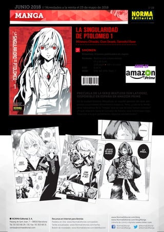 // 19
www.NormaEditorial.com
NORMA Editorial, S. A.
Passeig de Sant Joan, 7 – 08010 Barcelona
Tel. 93 303 68 29 / 30. Fax: 93 303 68 31
ventas@normaeditorial.com
Recursos en Internet para librerías
Pedidos on-line: www.NormaEditorial.com/pedido
Tarifas actualizadas: www.NormaEditorial.com/tarifas
Boletín de novedades: www.NormaEditorial.com/distribucion
www.NormaEditorial.com/blog
www.NormaEditorial.com/blogManga
Librería de cómics digitales www.cimoc.com
NormaEditorial
NormaEdManga
@NormaEditorial
@NormaEdManga
MANGA
JUNIO 2018 // Novedades a la venta el 25 de mayo de 2018
SHONEN
Formato:	 Rústica con sobrecubierta
	 13 x 18,2 cm
	 208 págs • BN + 4 color
PVP:	 8,00 €
ISBN:	978-84-679-3161-7
Mitsuru Ohsaki, Gun Snark, Satoshi Hase
LA SINGULARIDAD
DE PTOLOMEO 1
Bimestral, 4 tomos publicados en Japón
PRECUELA DE LA SERIE BEATLESS (SIN LATIDOS),
DISPONIBLE EN ESPAÑA EN AMAZON PRIME
En la ciudad flotante Megafloat, el cuartel general del aire, em-
piezan a sucederse fenómenos mágicos. Pero, ¿cuál es la verda-
dera naturaleza de la “magia” que se usa en este futuro cercano?
¿Y qué relación tiene el Consejo de Sabios, una misteriosa orga-
nización a la que pertenecen algunos adolescentes?
ANIME EN
 