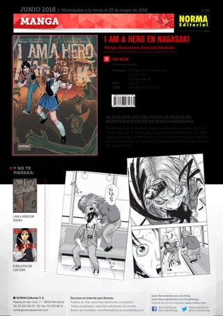 // 20
www.NormaEditorial.com
NORMA Editorial, S. A.
Passeig de Sant Joan, 7 – 08010 Barcelona
Tel. 93 303 68 29 / 30. Fax: 93 303 68 31
ventas@normaeditorial.com
Recursos en Internet para librerías
Pedidos on-line: www.NormaEditorial.com/pedido
Tarifas actualizadas: www.NormaEditorial.com/tarifas
Boletín de novedades: www.NormaEditorial.com/distribucion
www.NormaEditorial.com/blog
www.NormaEditorial.com/blogManga
Librería de cómics digitales www.cimoc.com
NormaEditorial
NormaEdManga
@NormaEditorial
@NormaEdManga
MANGA
JUNIO 2018 // Novedades a la venta el 25 de mayo de 2018
SEINEN
Formato:	 Rústica con sobrecubierta
	 13 x 18,2 cm
	 224 págs • BN
PVP:	 8,50 €
ISBN:	978-84-679-3136-5
Kengo Hanazawa, Kensuke Nishida
I AM A HERO EN NAGASAKI
Volumen único
NUEVO SPIN-OFF DEL POPULAR MANGA DE
MUERTOS VIVIENTES DE KENGO HANAZAWA
Desde que dejó el instituto, Yamada se aparta de todos y se con-
centra solo en la fotografía. Cuando la epidemia de los ZQN
llega a Nagasaki, pretende huir a una isla desierta para estar a
salvo, aunque por el camino se encuentra con Aya, que desea
ser una heroína…
Y NO TE
PIERDAS:
I am a Hero en
Osaka
8 relatos de
los ZQN
 