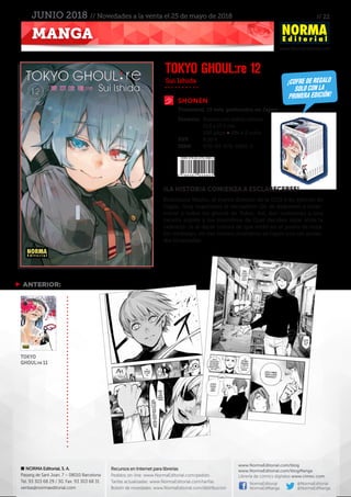 // 22
www.NormaEditorial.com
NORMA Editorial, S. A.
Passeig de Sant Joan, 7 – 08010 Barcelona
Tel. 93 303 68 29 / 30. Fax: 93 303 68 31
ventas@normaeditorial.com
Recursos en Internet para librerías
Pedidos on-line: www.NormaEditorial.com/pedido
Tarifas actualizadas: www.NormaEditorial.com/tarifas
Boletín de novedades: www.NormaEditorial.com/distribucion
www.NormaEditorial.com/blog
www.NormaEditorial.com/blogManga
Librería de cómics digitales www.cimoc.com
NormaEditorial
NormaEdManga
@NormaEditorial
@NormaEdManga
MANGA
JUNIO 2018 // Novedades a la venta el 25 de mayo de 2018
SHONEN
Formato:	 Rústica con sobrecubierta
	 11,5 x 17,5 cm
	 200 págs • BN + 2 color
PVP:	 8,00 €
ISBN:	978-84-679-2980-5
Sui Ishida
TOKYO GHOUL:re 12
¡LA HISTORIA COMIENZA A ESCLARECERSE!
Kichimura Washu, el nuevo director de la CCG y su ejército de
Oggai, muy superiores al escuadrón Qs, se disponen a exter-
minar a todos los ghouls de Tokio. Así, dan comienzo a una
cacería exprés y los miembros de Goat deciden dejar atrás la
cafetería :re al darse cuenta de que están en el punto de mira.
Sin embargo, en ese mismo momento se topan con un acosa-
dor incansable.
 ANTERIOR:
TOKYO
GHOUL:re 11
Trimestral, 15 vols. publicados en Japón
¡COFRE DE REGALO
SOLO CON LA
PRIMERA EDICIÓN!
 