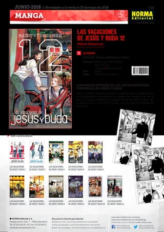 // 23
www.NormaEditorial.com
NORMA Editorial, S. A.
Passeig de Sant Joan, 7 – 08010 Barcelona
Tel. 93 303 68 29 / 30. Fax: 93 303 68 31
ventas@normaeditorial.com
Recursos en Internet para librerías
Pedidos on-line: www.NormaEditorial.com/pedido
Tarifas actualizadas: www.NormaEditorial.com/tarifas
Boletín de novedades: www.NormaEditorial.com/distribucion
www.NormaEditorial.com/blog
www.NormaEditorial.com/blogManga
Librería de cómics digitales www.cimoc.com
NormaEditorial
NormaEdManga
@NormaEditorial
@NormaEdManga
MANGA
JUNIO 2018 // Novedades a la venta el 25 de mayo de 2018
SEINEN
Formato:	 Rústica con sobrecubierta
	 11,5 x 17,5 cm
	 136 págs • BN + 4 color
PVP:	 8,00 €
ISBN:	978-84-679-2941-6
Hikaru Nakamura
LAS VACACIONES
DE JESÚS Y BUDA 12
¡UNA NUEVA ENTREGA DE LAS LOCAS AVENTURAS
TERRENALES DE JESÚS Y BUDA!
Como si fueran alguien normal y corriente, Jesús y Buda acaban
en la peluquería para hacerse un cambio de imagen o se van al
Ikea a comprar muebles. La vida diaria de los santos sigue, tan
corriente y poco corriente a la vez… ¡con la aparición estelar del
dios Loki!
 ANTERIORES:
LASVACACIONES
DEJESÚSYBUDA1
LASVACACIONES
DEJESÚSYBUDA6
LASVACACIONES
DEJESÚSYBUDA2
LASVACACIONES
DEJESÚSYBUDA7
LASVACACIONES
DEJESÚSYBUDA3
LASVACACIONES
DEJESÚSYBUDA8
LASVACACIONES
DEJESÚSYBUDA4
LASVACACIONES
DEJESÚSYBUDA9
LASVACACIONES
DEJESÚSYBUDA5
LASVACACIONES
DEJESÚSYBUDA10
LASVACACIONES
DEJESÚSYBUDA11
Semestral. 14 vols. publicados en Japón
 