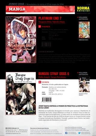 // 24
www.NormaEditorial.com
NORMA Editorial, S. A.
Passeig de Sant Joan, 7 – 08010 Barcelona
Tel. 93 303 68 29 / 30. Fax: 93 303 68 31
ventas@normaeditorial.com
Recursos en Internet para librerías
Pedidos on-line: www.NormaEditorial.com/pedido
Tarifas actualizadas: www.NormaEditorial.com/tarifas
Boletín de novedades: www.NormaEditorial.com/distribucion
www.NormaEditorial.com/blog
www.NormaEditorial.com/blogManga
Librería de cómics digitales www.cimoc.com
NormaEditorial
NormaEdManga
@NormaEditorial
@NormaEdManga
MANGA
JUNIO 2018 // Novedades a la venta el 25 de mayo de 2018
Tsugumi Ohba, Takeshi Obata
Kafka Asagiri, Sango Harukawa
SEINEN
PLATINUM END 7
BUNGOU STRAY DOGS 6
Formato:	 Rústica con sobrecubierta
	 11,5 x 17,5 cm
	 192 págs • BN
PVP:	 8,00 €
ISBN:	978-84-679-3138-9
Formato:	 Rústica con sobrecubierta
	 13 x 18,2 cm
	 172 págs • BN + 4 color
PVP:	 8,00 €
ISBN:	978-84-679-2979-9
Bimestral, 14 vols. publicados en Japón
Bimestral, 8 vols. publicados en Japón
¿VIVIR O MORIR?
Mirai logra anular el virus asesino de Fuyuko Kohinata con la flecha blanca y,
así, encuentra una oportunidad para contraatacar. Pero ahora... ¿debe matar
a la persona que tiene delante o dejar que mueran otros? Y mientras, la co-
dicia y las intenciones asesinas de Metropoliman, tan intensas que rayan la
pureza, empiezan a extender su sombra sobre el lugar...
¡PORT MAFIA EMPIEZA A PONER EN PRÁCTICA LA ESTRATEGIA
DE SU LÍDER!
Mientras un malherido Akutagawa es enviado para asesinar a Hawthorne, el
reverendo de Guild, Chûya Nakahara se dirige en solitario hacia la base se-
creta de la agencia de detectives. ¡¿Cuáles serán las verdaderas intenciones de
Ôgai…?! Las fuerzas de élite de Guild se dirigen hacia un choque frontal contra
el equipo formado por Kunikida y Tanizaki, ¿podrán hacer frente a las habili-
dades especiales de Steinbeck y Lovecraft?
VOLUMEN
	ANTERIOR:
VOLUMEN
	ANTERIOR:
BUNGOU STRAY
DOGS 5
PLATINUM END 6
SHONEN
 