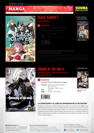 // 25
www.NormaEditorial.com
NORMA Editorial, S. A.
Passeig de Sant Joan, 7 – 08010 Barcelona
Tel. 93 303 68 29 / 30. Fax: 93 303 68 31
ventas@normaeditorial.com
Recursos en Internet para librerías
Pedidos on-line: www.NormaEditorial.com/pedido
Tarifas actualizadas: www.NormaEditorial.com/tarifas
Boletín de novedades: www.NormaEditorial.com/distribucion
www.NormaEditorial.com/blog
www.NormaEditorial.com/blogManga
Librería de cómics digitales www.cimoc.com
NormaEditorial
NormaEdManga
@NormaEditorial
@NormaEdManga
MANGA
JUNIO 2018 // Novedades a la venta el 25 de mayo de 2018
Yuuki Tabata
Takaya Kagami, Yamato Yamamoto,
Daisuke Furuya
SHONEN
SHONEN
BLACK CLOVER 7
SERAPH OF THE END 11
Formato:	 Rústica con sobrecubierta
	 11,5 x 17,5 cm
	 192 págs • BN
PVP:	 8,00 €
ISBN:	978-84-679-2999-7
Formato:	 Rústica con sobrecubierta
	 11,5 x 17,5 cm
	 204 págs • BN + 4 color
PVP:	 8,00 €
ISBN:	978-84-679-2970-6
Bimestral, 15 vols. publicados en Japón
Bimestral, 16 vols. publicados en Japón
¡LOS TOROS NEGROS SE ADENTRAN EN LAS
PROFUNDIDADES MARINAS!
Asta logra hacer frente a la élite de la Maldición del Sol de Medianoche en
un combate mortífero. ¡Pero al parecer, uno de los capitanes se ha alia-
do con esta organización terrorista! ¡¿Quién es el traidor...?! ¡La impactante
verdad por fin sale a la luz...!
LA CONFUSIÓN Y EL CAOS SE APODERAN DE LA SITUACIÓN
El general de división Kureto Hiiragi se traslada al aeropuerto de Nagoya con
intención de poner en marcha el terrible experimento que se traía entre manos,
con lo que los soldados que habían salido con vida de la ofensiva contra los
vampiros mueren ahora como víctimas sacrificiales de su crueldad. Yûichirô y
Mika se apresuran a socorrer a sus amigos, pero su llegada coincide con la de
Guren y los vampiros...
VOLUMEN
	ANTERIOR:
ANTERIOR:
BLACK CLOVER 6
SERAPH OF THE
END 10
 