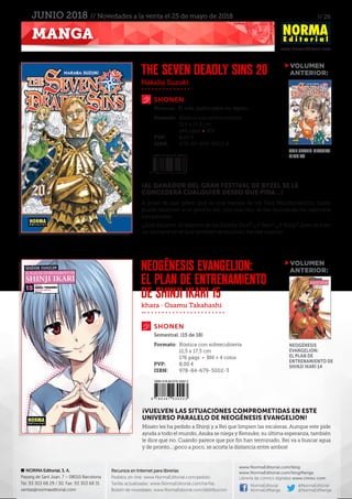 // 26
www.NormaEditorial.com
NORMA Editorial, S. A.
Passeig de Sant Joan, 7 – 08010 Barcelona
Tel. 93 303 68 29 / 30. Fax: 93 303 68 31
ventas@normaeditorial.com
Recursos en Internet para librerías
Pedidos on-line: www.NormaEditorial.com/pedido
Tarifas actualizadas: www.NormaEditorial.com/tarifas
Boletín de novedades: www.NormaEditorial.com/distribucion
www.NormaEditorial.com/blog
www.NormaEditorial.com/blogManga
Librería de cómics digitales www.cimoc.com
NormaEditorial
NormaEdManga
@NormaEditorial
@NormaEdManga
MANGA
JUNIO 2018 // Novedades a la venta el 25 de mayo de 2018
Nakaba Suzuki
khara · Osamu Takahashi
SHONEN
SHONEN
THE SEVEN DEADLY SINS 20
NEOGÉNESIS EVANGELION:
EL PLAN DE ENTRENAMIENTO
DE SHINJI IKARI 15
Formato:	 Rústica con sobrecubierta
	 11,5 x 17,5 cm
	 184 págs • BN
PVP:	 8,00 €
ISBN:	978-84-679-3023-8
Formato:	 Rústica con sobrecubierta
	 11,5 x 17,5 cm
	 176 págs • BN + 4 color
PVP:	 8,00 €
ISBN:	978-84-679-3002-3
Mensual. 31 vols. publicados en Japón
Semestral. (15 de 18)
¡AL GANADOR DEL GRAN FESTIVAL DE BYZEL SE LE
CONCEDERÁ CUALQUIER DESEO QUE PIDA…!
A pesar de que saben que es una trampa de los Diez Mandamientos, nadie
puede resistirse a un premio así: ¡uno tras otro, se van reuniendo los valerosos
campeones!
¡¿Está Escanor, el séptimo de los Deadly Sins?! ¡¿Y Ban?! ¡¿Y King?! ¡Esto va a ser
un carnaval en el que también se reunirán héroes nuevos!
¡VUELVEN LAS SITUACIONES COMPROMETIDAS EN ESTE
UNIVERSO PARALELO DE NEOGÉNESIS EVANGELION!
Misato les ha pedido a Shinji y a Rei que limpien las escaleras. Aunque este pide
ayuda a todo el mundo, Asuka se niega y Kensuke, su última esperanza, también
le dice que no. Cuando parece que por fin han terminado, Rei va a buscar agua
y de pronto... ¡poco a poco, se acorta la distancia entre ambos!
VOLUMEN
	ANTERIOR:
VOLUMEN
	ANTERIOR:
THE SEVEN DEADLY
SINS 19
NEOGÉNESIS
EVANGELION:
EL PLAN DE
ENTRENAMIENTO DE
SHINJI IKARI 14
 
