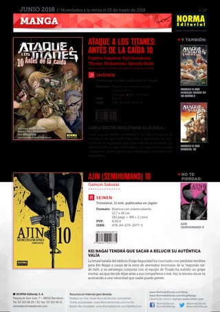 // 27
www.NormaEditorial.com
NORMA Editorial, S. A.
Passeig de Sant Joan, 7 – 08010 Barcelona
Tel. 93 303 68 29 / 30. Fax: 93 303 68 31
ventas@normaeditorial.com
Recursos en Internet para librerías
Pedidos on-line: www.NormaEditorial.com/pedido
Tarifas actualizadas: www.NormaEditorial.com/tarifas
Boletín de novedades: www.NormaEditorial.com/distribucion
www.NormaEditorial.com/blog
www.NormaEditorial.com/blogManga
Librería de cómics digitales www.cimoc.com
NormaEditorial
NormaEdManga
@NormaEditorial
@NormaEdManga
MANGA
JUNIO 2018 // Novedades a la venta el 25 de mayo de 2018
Hajime Isayama, Ryo Suzukaze,
Thores, Shibamoto, Satoshi Shiki
Gamon Sakurai
SHONEN
SEINEN
ATAQUE A LOS TITANES:
ANTES DE LA CAÍDA 10
AJIN (SEMIHUMANO) 10
Formato:	 Rústica con sobrecubierta
	 11,5 x 17,5 cm
	 232 págs • BN + 4 color
PVP:	 8,00 €
ISBN:	978-84-679-3170-9
Formato:	 Rústica con sobrecubierta
	 12,7 x 18 cm
	 192 págs • BN + 2 color
PVP:	 8,00 €
ISBN:	978-84-679-2977-5
Trimestral, 14 vols. publicados en Japón
Trimestral, 11 vols. publicados en Japón
CARLA DECIDE RESCATARSE ELLA SOLA...
Carla, a quien tienen encerrada en la casa Inocencio, se
convence de que Kyklo está vivo y aprovecha un des-
cuido en la vigilancia para huir sola de la mansión. Su
destino es la ciudad subterránea, un lugar de muy mala
reputación, donde parece que está Angel, el inventor del
dispositivo.
KEI NAGAI TENDRÁ QUE SACAR A RELUCIR SU AUTÉNTICA
VALÍA
La brutal batalla del edificio Forge Seguridad ha concluido con pérdidas terribles
para Kei Nagai a causa de la serie de atentados terroristas de la “segunda ola”
de Satô, y su estrategia conjunta con el equipo de Tosaki ha sufrido un golpe
mortal, así que decide dejar atrás a sus compañeros e irse. Así, la tercera ola se va
acercando a una velocidad que nadie puede prever.
NO TE
PIERDAS:
Y TAMBIÉN:
ATAQUE A LOS
TITANES: ANTES DE
LA CAÍDA 9
ATAQUE A LOS
TITANES 23
AJIN
(SEMIHUMANO) 9
 
