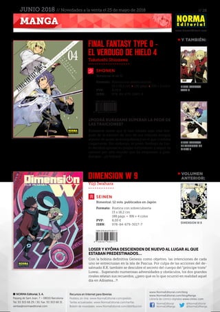 // 28
www.NormaEditorial.com
NORMA Editorial, S. A.
Passeig de Sant Joan, 7 – 08010 Barcelona
Tel. 93 303 68 29 / 30. Fax: 93 303 68 31
ventas@normaeditorial.com
Recursos en Internet para librerías
Pedidos on-line: www.NormaEditorial.com/pedido
Tarifas actualizadas: www.NormaEditorial.com/tarifas
Boletín de novedades: www.NormaEditorial.com/distribucion
www.NormaEditorial.com/blog
www.NormaEditorial.com/blogManga
Librería de cómics digitales www.cimoc.com
NormaEditorial
NormaEdManga
@NormaEditorial
@NormaEdManga
MANGA
JUNIO 2018 // Novedades a la venta el 25 de mayo de 2018
Takatoshi Shiozawa
Yûji Iwahara
SHONEN
SEINEN
FINAL FANTASY TYPE 0 -
EL VERDUGO DE HIELO 4
DIMENSION W 9
Formato:	 Rústica con sobrecubierta
	 13 x 18,2 cm • 192 págs • BN + 2 color
PVP:	 8,00 €
ISBN:	978-84-679-2945-4
Formato:	 Rústica con sobrecubierta
	 13 x 18,2 cm
	 188 págs • BN + 4 color
PVP:	 8,00 €
ISBN:	978-84-679-3017-7
Bimestral (4 de 5)
Bimestral. 12 vols. publicados en Japón
¿PODRÁ KURASAME SUPERAR LA PEOR DE
LAS TRAICIONES?
Kurasame siente que le han robado algo vital des-
pués de la traición de uno de sus mejores amigos,
alguien de quien se enorgullecía y en el que confiaba
ciegamente. Sin embargo, el joven Verdugo de hie-
lo decidirá ignorar su propio sufrimiento y seguir su
camino por este mundo que ha empezado a girar.
Aunque… ¿lo logrará?
LOSER Y KYÔMA DESCIENDEN DE NUEVO AL LUGAR AL QUE
ESTABAN PREDESTINADOS…
Con la bobina definitiva Genesis como objetivo, las intenciones de cada
uno se entrecruzan en la isla de Pascua. Por culpa de las acciones del de-
salmado K.K. también se descubre el secreto del cuerpo del “príncipe triste”
Luwai… Superando numerosas adversidades y obstáculos, los dos grandes
rivales relatan sus recuerdos, ¡¿pero qué es lo que ocurrió en realidad aquel
día en Adrastea...?!
VOLUMEN
	ANTERIOR:
Final Fantasy
Type 0
Final Fantasy
El verdugo de
hielo 3
DIMENSION W 8
Y TAMBIÉN:
 