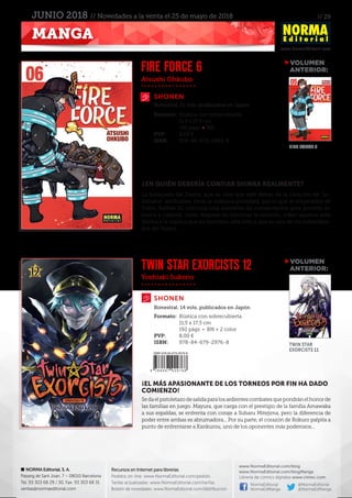 // 29
www.NormaEditorial.com
NORMA Editorial, S. A.
Passeig de Sant Joan, 7 – 08010 Barcelona
Tel. 93 303 68 29 / 30. Fax: 93 303 68 31
ventas@normaeditorial.com
Recursos en Internet para librerías
Pedidos on-line: www.NormaEditorial.com/pedido
Tarifas actualizadas: www.NormaEditorial.com/tarifas
Boletín de novedades: www.NormaEditorial.com/distribucion
www.NormaEditorial.com/blog
www.NormaEditorial.com/blogManga
Librería de cómics digitales www.cimoc.com
NormaEditorial
NormaEdManga
@NormaEditorial
@NormaEdManga
MANGA
JUNIO 2018 // Novedades a la venta el 25 de mayo de 2018
Atsushi Ohkubo
Yoshiaki Sukeno
SHONEN
SHONEN
FIRE FORCE 6
TWIN STAR EXORCISTS 12
Formato:	 Rústica con sobrecubierta
	 11,5 x 17,5 cm
	 196 págs • BN
PVP:	 8,00 €
ISBN:	978-84-679-2982-9
Formato:	 Rústica con sobrecubierta
	 11,5 x 17,5 cm
	 192 págs • BN + 2 color
PVP:	 8,00 €
ISBN:	978-84-679-2976-8
Bimestral, 11 vols. publicados en Japón
Bimestral. 14 vols. publicados en Japón
¿EN QUIÉN DEBERÍA CONFIAR SHINRA REALMENTE?
La búsqueda del Pastor, que se cree que está detrás de la creación de “in-
fernales” artificiales, tiene la máxima prioridad, por lo que el emperador de
Tokio, Raffles III, convoca una asamblea de comandantes para ponerlo en
busca y captura. Justo después de terminar la reunión, Joker aparece ante
Shinra y le explica que su hermano está vivo y que es uno de los subordina-
dos del Pastor...
¡EL MÁS APASIONANTE DE LOS TORNEOS POR FIN HA DADO
COMIENZO!
Sedaelpistoletazodesalidaparalosardientescombatesquepondránelhonorde
las familias en juego. Mayura, que carga con el prestigio de la familia Amawaka
a sus espaldas, se enfrenta con coraje a Subaru Mitejima, pero la diferencia de
poder entre ambas es abrumadora... Por su parte, el corazón de Rokuro palpita a
punto de enfrentarse a Kankurou, uno de los oponentes más poderosos...
VOLUMEN
	ANTERIOR:
VOLUMEN
	ANTERIOR:
FIRE FORCE 5
TWIN STAR
EXORCISTS 11
 