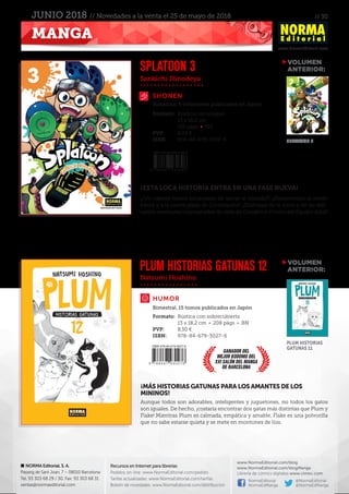 // 30
www.NormaEditorial.com
NORMA Editorial, S. A.
Passeig de Sant Joan, 7 – 08010 Barcelona
Tel. 93 303 68 29 / 30. Fax: 93 303 68 31
ventas@normaeditorial.com
Recursos en Internet para librerías
Pedidos on-line: www.NormaEditorial.com/pedido
Tarifas actualizadas: www.NormaEditorial.com/tarifas
Boletín de novedades: www.NormaEditorial.com/distribucion
www.NormaEditorial.com/blog
www.NormaEditorial.com/blogManga
Librería de cómics digitales www.cimoc.com
NormaEditorial
NormaEdManga
@NormaEditorial
@NormaEdManga
MANGA
JUNIO 2018 // Novedades a la venta el 25 de mayo de 2018
Sankichi Hinodeya
Natsumi Hoshino
SHONEN
HUMOR
SPLATOON 3
PLUM HISTORIAS GATUNAS 12
Formato:	 Rústica con solapas
	 13 x 18,2 cm
	 152 págs • BN
PVP:	 8,00 €
ISBN:	978-84-679-3139-6
Formato:	 Rústica con sobrecubierta
	 13 x 18,2 cm • 208 págs • BN
PVP:	 8,50 €
ISBN:	978-84-679-3027-6
Bimestral, 5 volúmenes publicados en Japón
Bimestral, 15 tomos publicados en Japón
¡ESTA LOCA HISTORIA ENTRA EN UNA FASE NUEVA!
¡¿Un cabeza hueca encargado de salvar el mundo?! ¡¡Bienvenidos al modo
héroe y a la nueva plaza de Cromópolis!! ¡¡Disfrutad de la visita y de las deli-
rantes aventuras impregnadas de tinta de Googles y el resto del Equipo Azul!!
¡MÁS HISTORIAS GATUNAS PARA LOS AMANTES DE LOS
MININOS!
Aunque todos son adorables, inteligentes y juguetones, no todos los gatos
son iguales. De hecho, ¡costaría encontrar dos gatas más distintas que Plum y
Flake! Mientras Plum es calmada, empática y amable, Flake es una polvorilla
que no sabe estarse quieta y se mete en montones de líos.
VOLUMEN
	ANTERIOR:
VOLUMEN
	ANTERIOR:
SPLATOON 2
PLUM HISTORIAS
GATUNAS 11
GANADOR DEL
MEJOR KODOMO DEL
XXI SALÓN DEL MANGA
DE BARCELONA
 